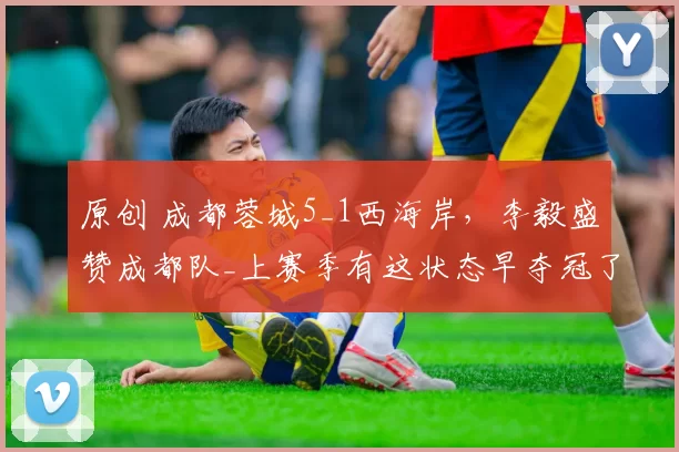 原创 成都蓉城5_1西海岸，李毅盛赞成都队_上赛季有这状态早夺冠了