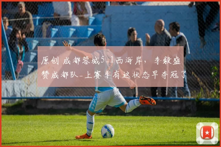 原创 成都蓉城5_1西海岸，李毅盛赞成都队_上赛季有这状态早夺冠了